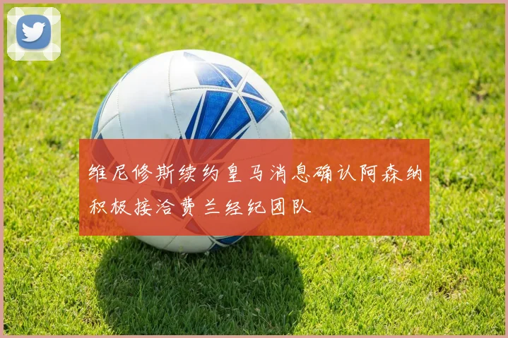 维尼修斯续约皇马消息确认阿森纳积极接洽费兰经纪团队