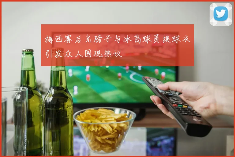 梅西赛后光膀子与冰岛球员换球衣引发众人围观热议