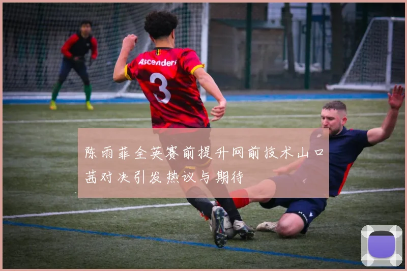 陈雨菲全英赛前提升网前技术山口茜对决引发热议与期待