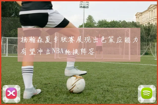 杨瀚森夏季联赛展现出色策应能力有望冲击NBA轮换阵容