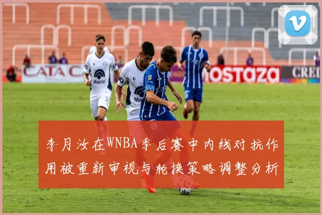 李月汝在WNBA季后赛中内线对抗作用被重新审视与轮换策略调整分析