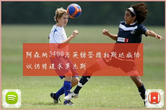 阿森纳3400万英镑签措利斯达成协议仍将追求罗杰斯
