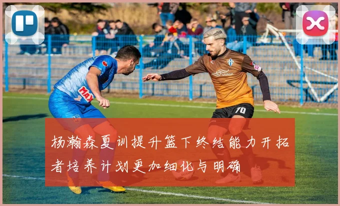 杨瀚森夏训提升篮下终结能力开拓者培养计划更加细化与明确