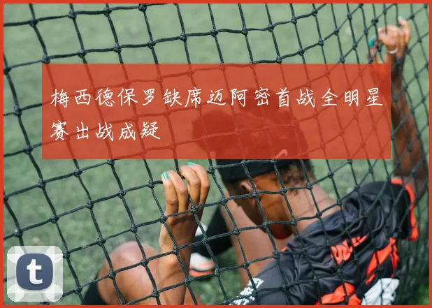梅西德保罗缺席迈阿密首战全明星赛出战成疑