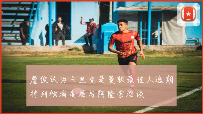 詹俊认为卡里克是曼联最佳人选期待利物浦高层与阿隆索洽谈