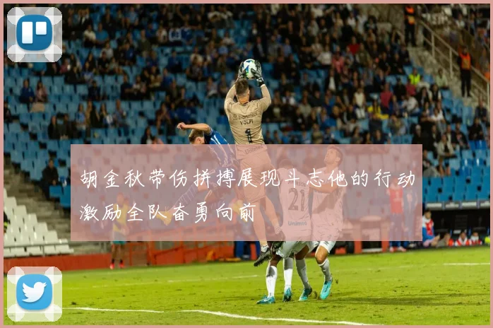 胡金秋带伤拼搏展现斗志他的行动激励全队奋勇向前