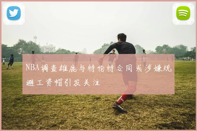 NBA调查雄鹿与特伦特合同或涉嫌规避工资帽引发关注