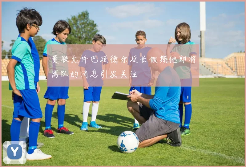 曼联允许巴延德尔延长假期他即将离队的消息引发关注